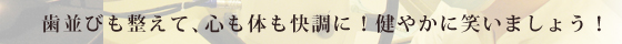 歯並びを整えて、心も体も快調に！健やかに笑いましょう！