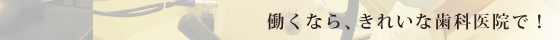 働くなら、きれいな歯科医院で！
